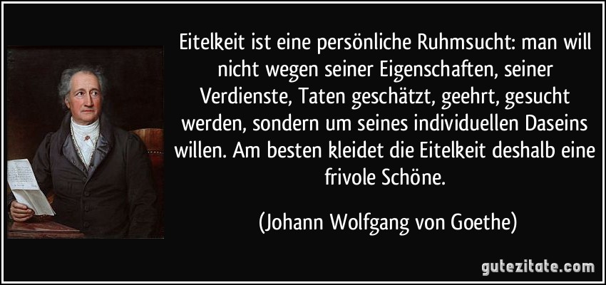 Eitelkeit ist eine persönliche Ruhmsucht: man will nicht wegen seiner Eigenschaften, seiner Verdienste, Taten geschätzt, geehrt, gesucht werden, sondern um seines individuellen Daseins willen. Am besten kleidet die Eitelkeit deshalb eine frivole Schöne. (Johann Wolfgang von Goethe)