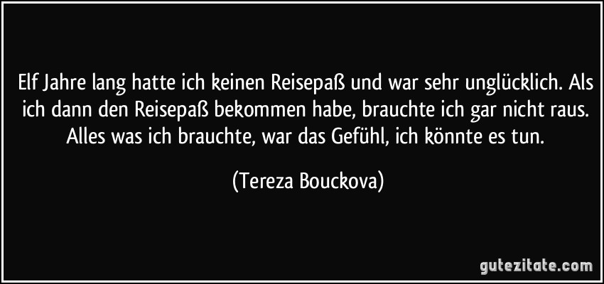 Elf Jahre lang hatte ich keinen Reisepaß und war sehr unglücklich. Als ich dann den Reisepaß bekommen habe, brauchte ich gar nicht raus. Alles was ich brauchte, war das Gefühl, ich könnte es tun. (Tereza Bouckova)