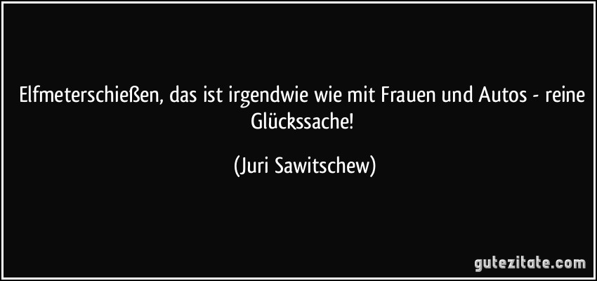 Elfmeterschießen, das ist irgendwie wie mit Frauen und Autos - reine Glückssache! (Juri Sawitschew)