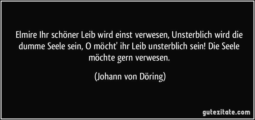 Elmire Ihr schöner Leib wird einst verwesen, Unsterblich wird die dumme Seele sein, O möcht' ihr Leib unsterblich sein! Die Seele möchte gern verwesen. (Johann von Döring)