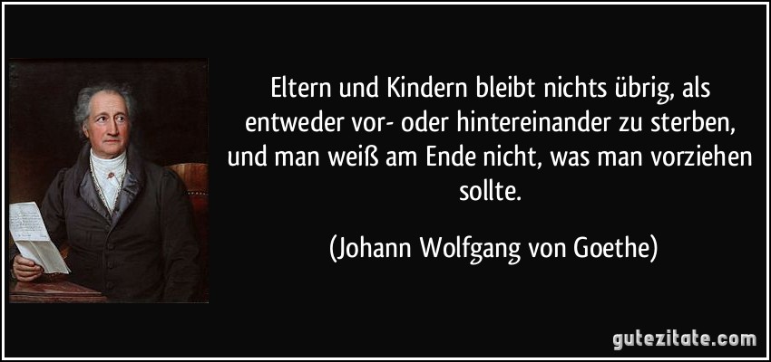 Eltern und Kindern bleibt nichts übrig, als entweder vor- oder hintereinander zu sterben, und man weiß am Ende nicht, was man vorziehen sollte. (Johann Wolfgang von Goethe)