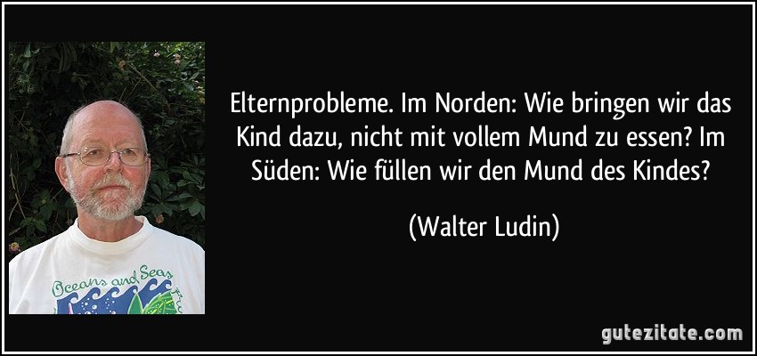 Elternprobleme. Im Norden: Wie bringen wir das Kind dazu, nicht mit vollem Mund zu essen? Im Süden: Wie füllen wir den Mund des Kindes? (Walter Ludin)