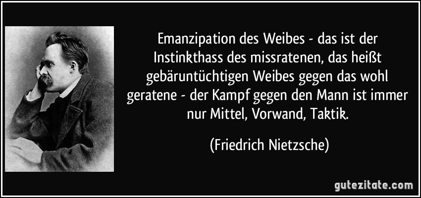 Emanzipation des Weibes - das ist der Instinkthass des missratenen, das heißt gebäruntüchtigen Weibes gegen das wohl geratene - der Kampf gegen den Mann ist immer nur Mittel, Vorwand, Taktik. (Friedrich Nietzsche)