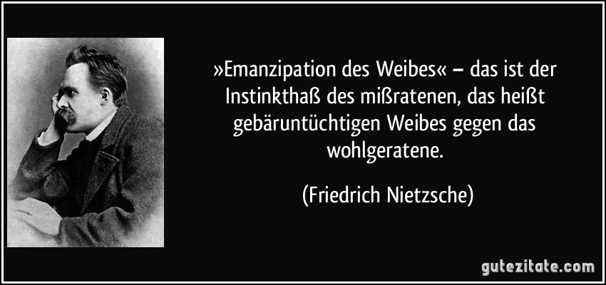 »Emanzipation des Weibes« – das ist der Instinkthaß des mißratenen, das heißt gebäruntüchtigen Weibes gegen das wohlgeratene. (Friedrich Nietzsche)