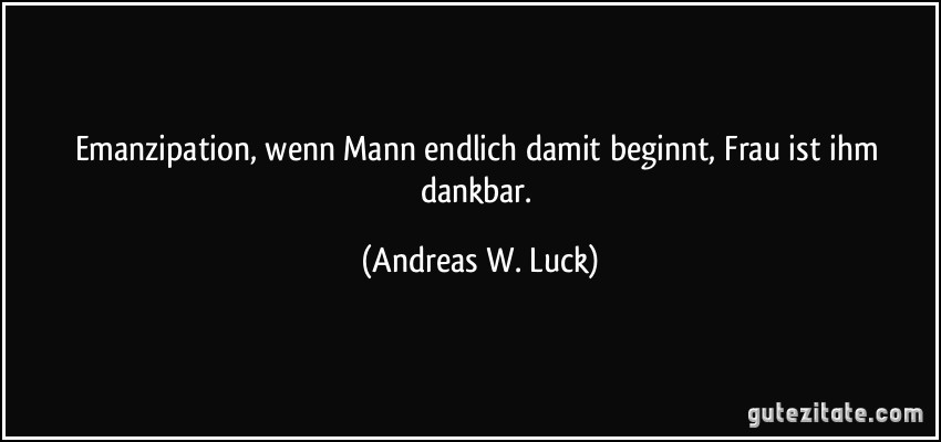 Emanzipation, wenn Mann endlich damit beginnt, Frau ist ihm dankbar. (Andreas W. Luck)