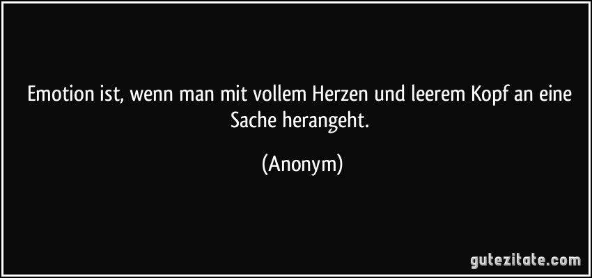 Emotion ist, wenn man mit vollem Herzen und leerem Kopf an eine Sache herangeht. (Anonym)