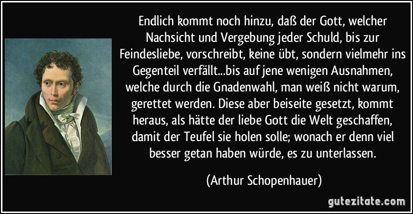 Endlich kommt noch hinzu, daß der Gott, welcher Nachsicht und Vergebung jeder Schuld, bis zur Feindesliebe, vorschreibt, keine übt, sondern vielmehr ins Gegenteil verfällt...bis auf jene wenigen Ausnahmen, welche durch die Gnadenwahl, man weiß nicht warum, gerettet werden. Diese aber beiseite gesetzt, kommt heraus, als hätte der liebe Gott die Welt geschaffen, damit der Teufel sie holen solle; wonach er denn viel besser getan haben würde, es zu unterlassen. (Arthur Schopenhauer)