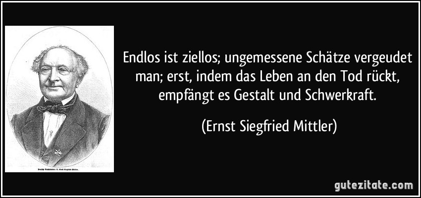 Endlos ist ziellos; ungemessene Schätze vergeudet man; erst, indem das Leben an den Tod rückt, empfängt es Gestalt und Schwerkraft. (Ernst Siegfried Mittler)