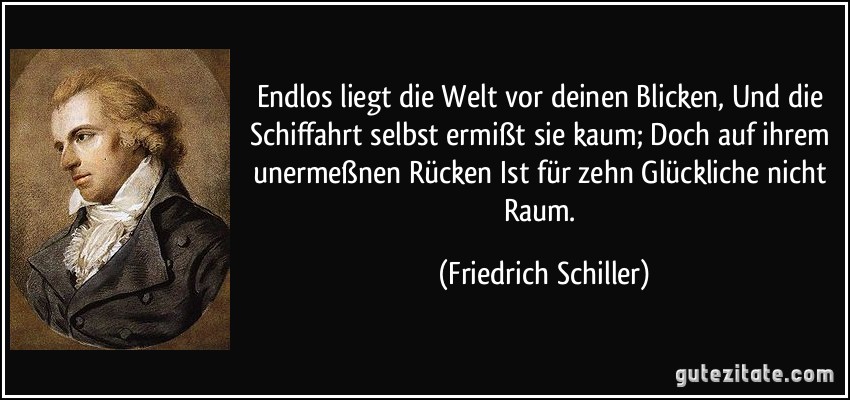 Endlos liegt die Welt vor deinen Blicken, Und die Schiffahrt selbst ermißt sie kaum; Doch auf ihrem unermeßnen Rücken Ist für zehn Glückliche nicht Raum. (Friedrich Schiller)