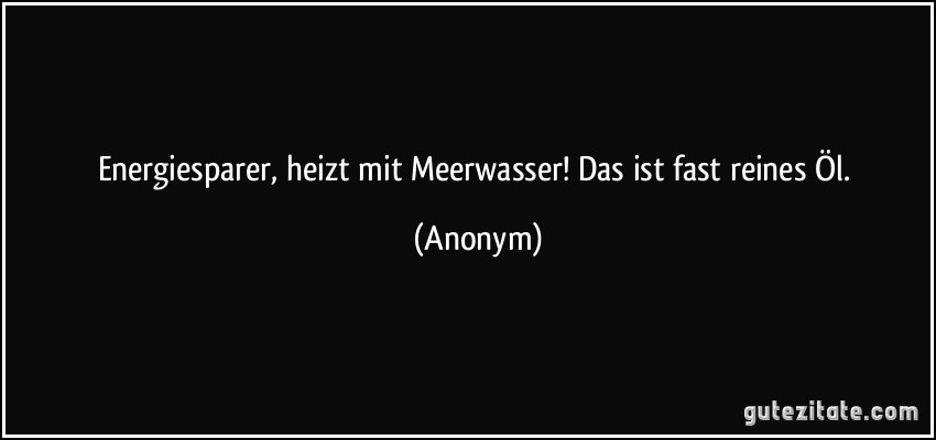 Energiesparer, heizt mit Meerwasser! Das ist fast reines Öl. (Anonym)