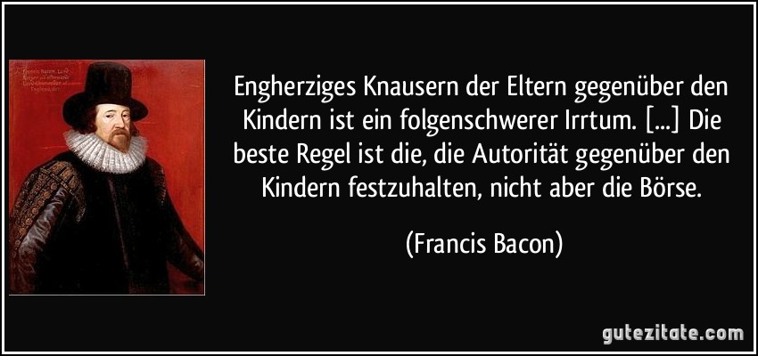 Engherziges Knausern der Eltern gegenüber den Kindern ist ein folgenschwerer Irrtum. [...] Die beste Regel ist die, die Autorität gegenüber den Kindern festzuhalten, nicht aber die Börse. (Francis Bacon)