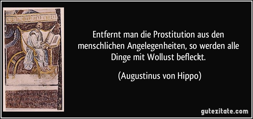 Entfernt man die Prostitution aus den menschlichen Angelegenheiten, so werden alle Dinge mit Wollust befleckt. (Augustinus von Hippo)