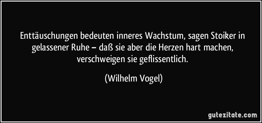 Enttäuschungen bedeuten inneres Wachstum, sagen Stoiker in gelassener Ruhe – daß sie aber die Herzen hart machen, verschweigen sie geflissentlich. (Wilhelm Vogel)