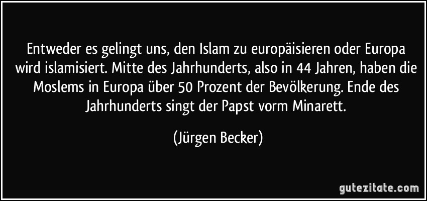 Entweder es gelingt uns, den Islam zu europäisieren oder Europa wird islamisiert. Mitte des Jahrhunderts, also in 44 Jahren, haben die Moslems in Europa über 50 Prozent der Bevölkerung. Ende des Jahrhunderts singt der Papst vorm Minarett. (Jürgen Becker)