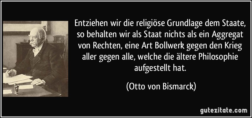 Entziehen wir die religiöse Grundlage dem Staate, so behalten wir als Staat nichts als ein Aggregat von Rechten, eine Art Bollwerk gegen den Krieg aller gegen alle, welche die ältere Philosophie aufgestellt hat. (Otto von Bismarck)