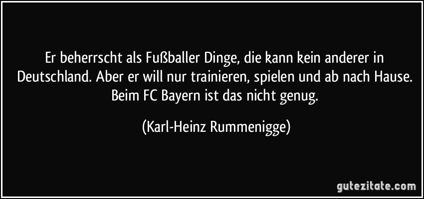 Er beherrscht als Fußballer Dinge, die kann kein anderer in Deutschland. Aber er will nur trainieren, spielen und ab nach Hause. Beim FC Bayern ist das nicht genug. (Karl-Heinz Rummenigge)