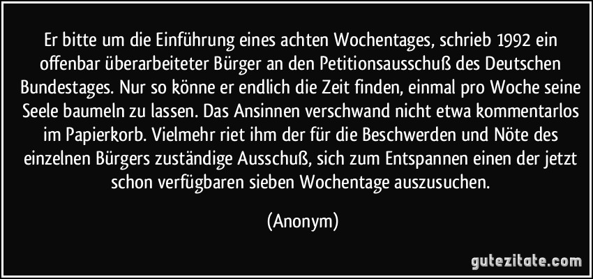 Er bitte um die Einführung eines achten Wochentages, schrieb 1992 ein offenbar überarbeiteter Bürger an den Petitionsausschuß des Deutschen Bundestages. Nur so könne er endlich die Zeit finden, einmal pro Woche seine Seele baumeln zu lassen. Das Ansinnen verschwand nicht etwa kommentarlos im Papierkorb. Vielmehr riet ihm der für die Beschwerden und Nöte des einzelnen Bürgers zuständige Ausschuß, sich zum Entspannen einen der jetzt schon verfügbaren sieben Wochentage auszusuchen. (Anonym)