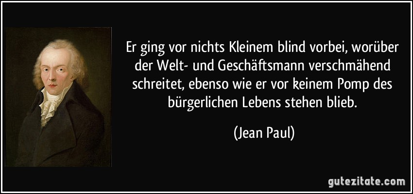 Er ging vor nichts Kleinem blind vorbei, worüber der Welt- und Geschäftsmann verschmähend schreitet, ebenso wie er vor keinem Pomp des bürgerlichen Lebens stehen blieb. (Jean Paul)