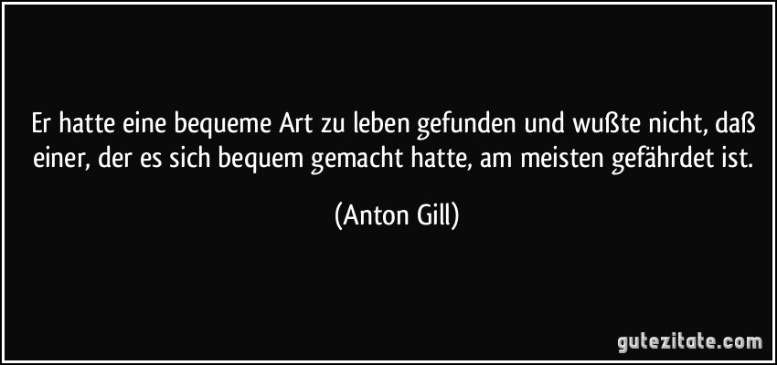 Er hatte eine bequeme Art zu leben gefunden und wußte nicht, daß einer, der es sich bequem gemacht hatte, am meisten gefährdet ist. (Anton Gill)