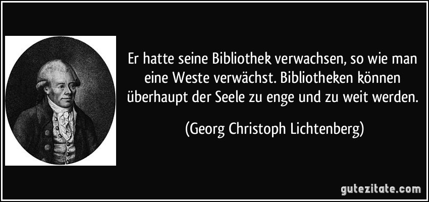 Er hatte seine Bibliothek verwachsen, so wie man eine Weste verwächst. Bibliotheken können überhaupt der Seele zu enge und zu weit werden. (Georg Christoph Lichtenberg)