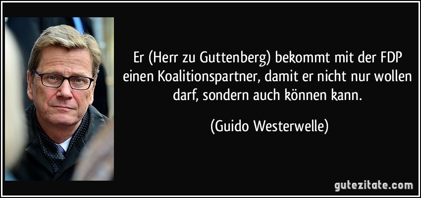 Er (Herr zu Guttenberg) bekommt mit der FDP einen Koalitionspartner, damit er nicht nur wollen darf, sondern auch können kann. (Guido Westerwelle)