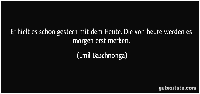 Er hielt es schon gestern mit dem Heute. Die von heute werden es morgen erst merken. (Emil Baschnonga)