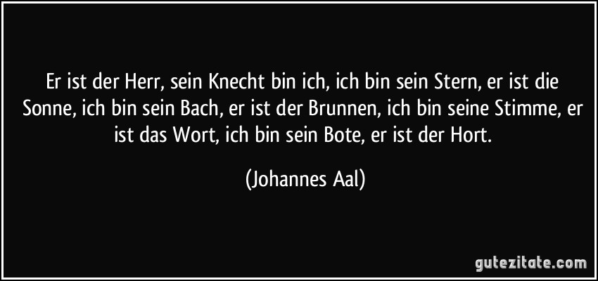 Er ist der Herr, sein Knecht bin ich, ich bin sein Stern, er ist die Sonne, ich bin sein Bach, er ist der Brunnen, ich bin seine Stimme, er ist das Wort, ich bin sein Bote, er ist der Hort. (Johannes Aal)