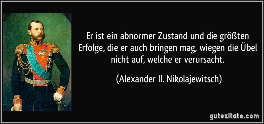 Er ist ein abnormer Zustand und die größten Erfolge, die er auch bringen mag, wiegen die Übel nicht auf, welche er verursacht. (Alexander II. Nikolajewitsch)