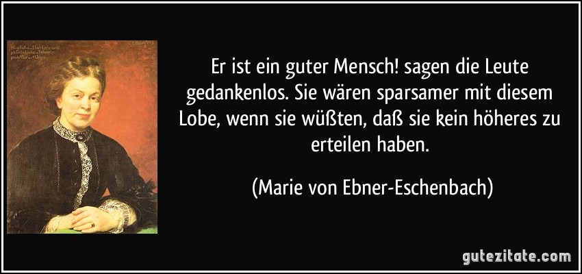 Er ist ein guter Mensch! sagen die Leute gedankenlos. Sie wären sparsamer mit diesem Lobe, wenn sie wüßten, daß sie kein höheres zu erteilen haben. (Marie von Ebner-Eschenbach) Er ist ein guter Mensch! sagen die Leute gedankenlos. Sie wären sparsamer mit diesem Lobe, wenn sie wüßten, daß sie kein höheres zu erteilen haben. (Marie von Ebner-Eschenbach)