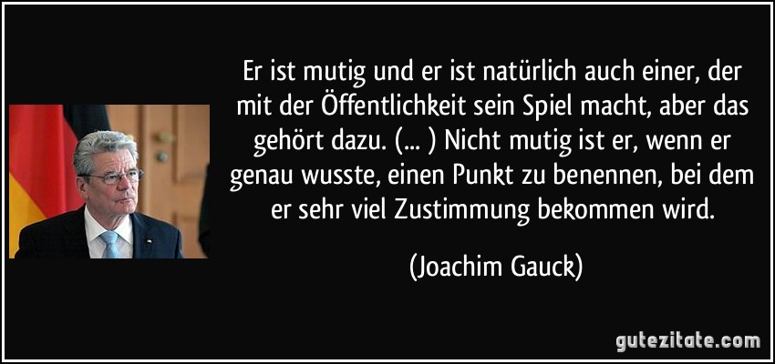 Er ist mutig und er ist natürlich auch einer, der mit der Öffentlichkeit sein Spiel macht, aber das gehört dazu. (... ) Nicht mutig ist er, wenn er genau wusste, einen Punkt zu benennen, bei dem er sehr viel Zustimmung bekommen wird. (Joachim Gauck)
