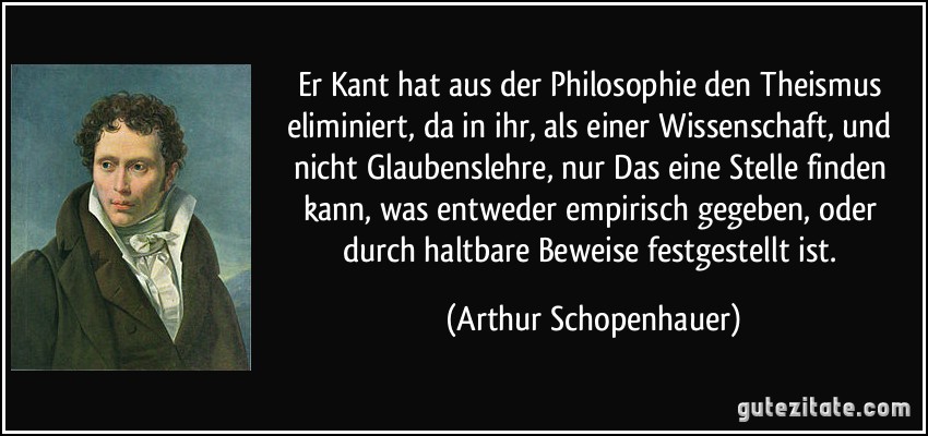 Er Kant hat aus der Philosophie den Theismus eliminiert, da in ihr, als einer Wissenschaft, und nicht Glaubenslehre, nur Das eine Stelle finden kann, was entweder empirisch gegeben, oder durch haltbare Beweise festgestellt ist. (Arthur Schopenhauer)