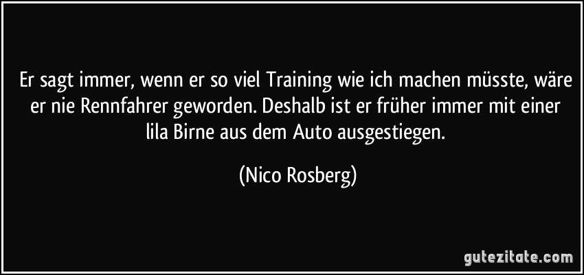 Er sagt immer, wenn er so viel Training wie ich machen müsste, wäre er nie Rennfahrer geworden. Deshalb ist er früher immer mit einer lila Birne aus dem Auto ausgestiegen. (Nico Rosberg)
