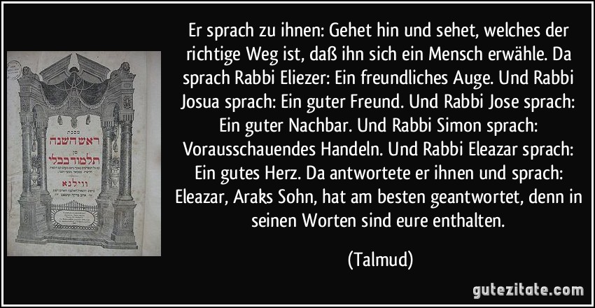 Er sprach zu ihnen: Gehet hin und sehet, welches der richtige Weg ist, daß ihn sich ein Mensch erwähle. Da sprach Rabbi Eliezer: Ein freundliches Auge. Und Rabbi Josua sprach: Ein guter Freund. Und Rabbi Jose sprach: Ein guter Nachbar. Und Rabbi Simon sprach: Vorausschauendes Handeln. Und Rabbi Eleazar sprach: Ein gutes Herz. Da antwortete er ihnen und sprach: Eleazar, Araks Sohn, hat am besten geantwortet, denn in seinen Worten sind eure enthalten. (Talmud)