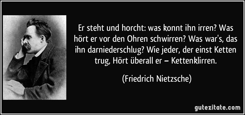 Er steht und horcht: was konnt ihn irren? Was hört er vor den Ohren schwirren? Was war's, das ihn darniederschlug? Wie jeder, der einst Ketten trug, Hört überall er – Kettenklirren. (Friedrich Nietzsche)