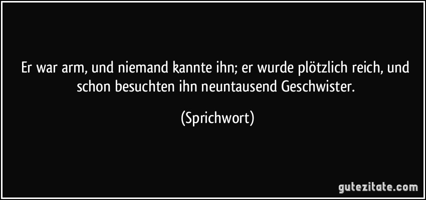 Er war arm, und niemand kannte ihn; er wurde plötzlich reich, und schon besuchten ihn neuntausend Geschwister. (Sprichwort)