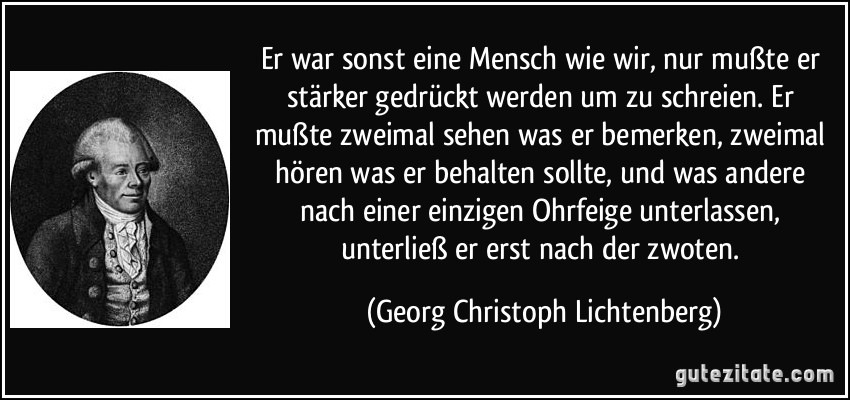 Er war sonst eine Mensch wie wir, nur mußte er stärker gedrückt werden um zu schreien. Er mußte zweimal sehen was er bemerken, zweimal hören was er behalten sollte, und was andere nach einer einzigen Ohrfeige unterlassen, unterließ er erst nach der zwoten. (Georg Christoph Lichtenberg)