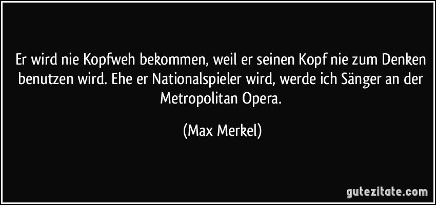 Er wird nie Kopfweh bekommen, weil er seinen Kopf nie zum Denken benutzen wird. Ehe er Nationalspieler wird, werde ich Sänger an der Metropolitan Opera. (Max Merkel)
