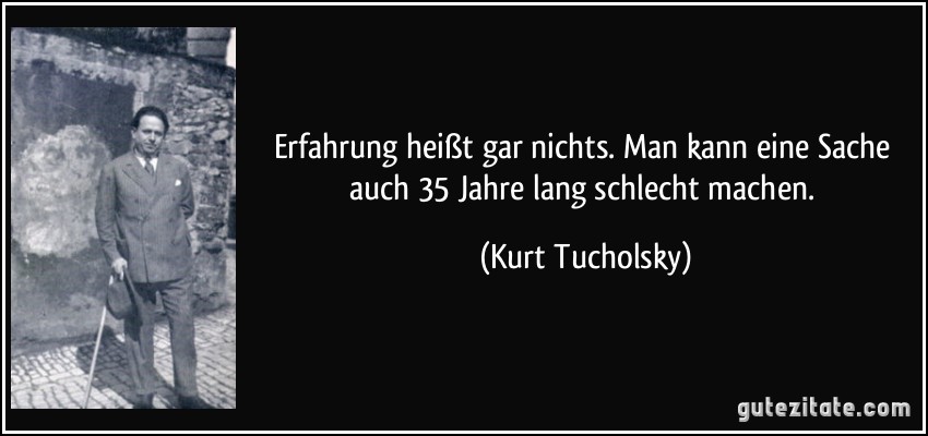 Erfahrung heißt gar nichts. Man kann eine Sache auch 35 Jahre lang schlecht machen. (Kurt Tucholsky)