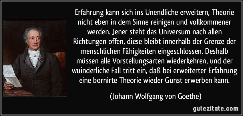 Erfahrung kann sich ins Unendliche erweitern, Theorie nicht eben in dem Sinne reinigen und vollkommener werden. Jener steht das Universum nach allen Richtungen offen, diese bleibt innerhalb der Grenze der menschlichen Fähigkeiten eingeschlossen. Deshalb müssen alle Vorstellungsarten wiederkehren, und der wuinderliche Fall tritt ein, daß bei erweiterter Erfahrung eine bornirte Theorie wieder Gunst erwerben kann. (Johann Wolfgang von Goethe)