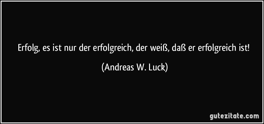 Erfolg, es ist nur der erfolgreich, der weiß, daß er erfolgreich ist! (Andreas W. Luck)