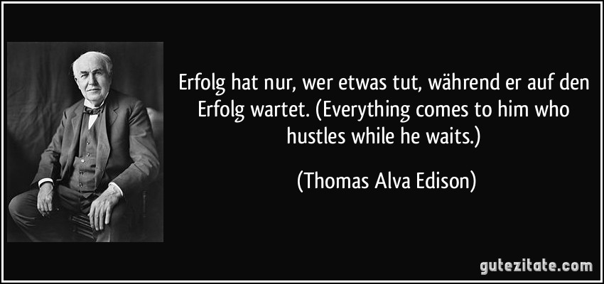 Erfolg hat nur, wer etwas tut, während er auf den Erfolg wartet. (Everything comes to him who hustles while he waits.) (Thomas Alva Edison)