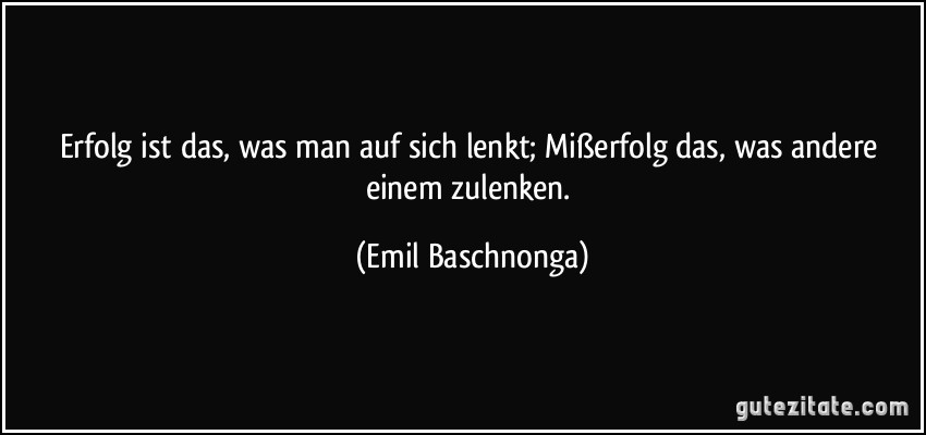 Erfolg ist das, was man auf sich lenkt; Mißerfolg das, was andere einem zulenken. (Emil Baschnonga)