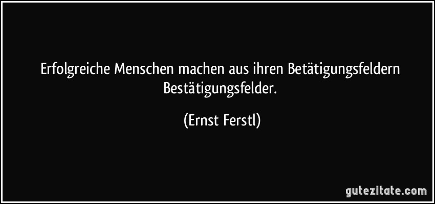 Erfolgreiche Menschen machen aus ihren Betätigungsfeldern Bestätigungsfelder. (Ernst Ferstl)