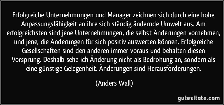 Erfolgreiche Unternehmungen und Manager zeichnen sich durch eine hohe Anpassungsfähigkeit an ihre sich ständig ändernde Umwelt aus. Am erfolgreichsten sind jene Unternehmungen, die selbst Änderungen vornehmen, und jene, die Änderungen für sich positiv auswerten können. Erfolgreiche Gesellschaften sind den anderen immer voraus und behalten diesen Vorsprung. Deshalb sehe ich Änderung nicht als Bedrohung an, sondern als eine günstige Gelegenheit. Änderungen sind Herausforderungen. (Anders Wall)