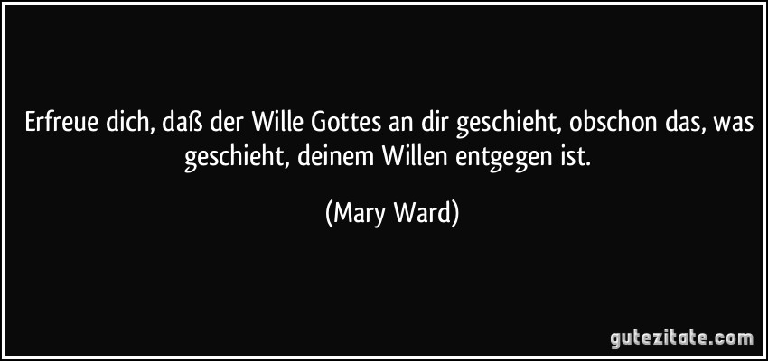 Erfreue dich, daß der Wille Gottes an dir geschieht, obschon das, was geschieht, deinem Willen entgegen ist. (Mary Ward)