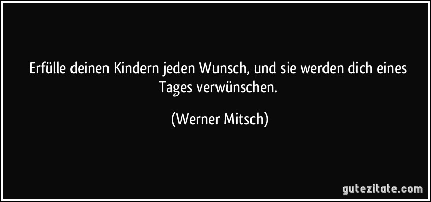 Erfülle deinen Kindern jeden Wunsch, und sie werden dich eines Tages verwünschen. (Werner Mitsch)