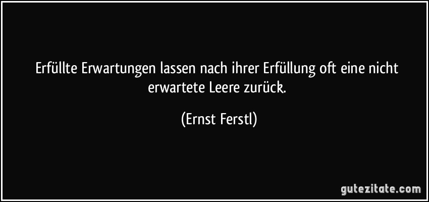 Erfüllte Erwartungen lassen nach ihrer Erfüllung oft eine nicht erwartete Leere zurück. (Ernst Ferstl)