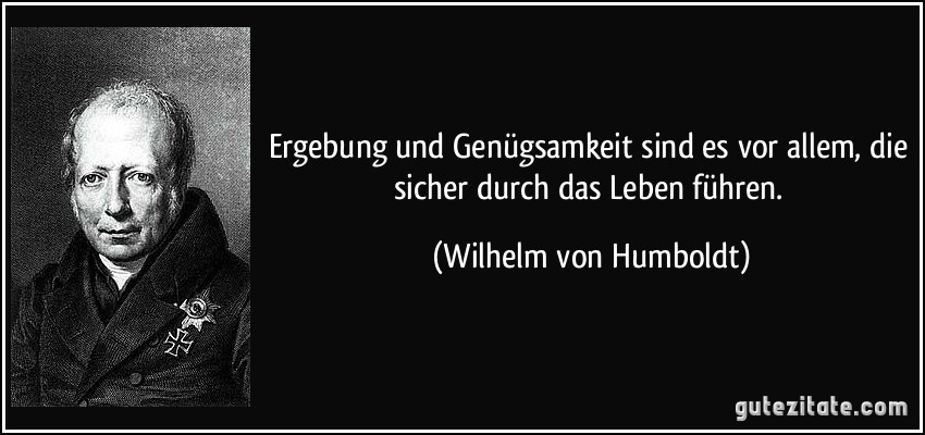 Ergebung und Genügsamkeit sind es vor allem, die sicher durch das Leben führen. (Wilhelm von Humboldt)