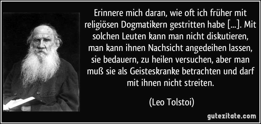 Erinnere mich daran, wie oft ich früher mit religiösen Dogmatikern gestritten habe [...]. Mit solchen Leuten kann man nicht diskutieren, man kann ihnen Nachsicht angedeihen lassen, sie bedauern, zu heilen versuchen, aber man muß sie als Geisteskranke betrachten und darf mit ihnen nicht streiten. (Leo Tolstoi)