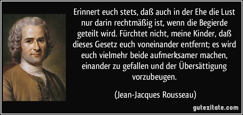 Erinnert euch stets, daß auch in der Ehe die Lust nur darin rechtmäßig ist, wenn die Begierde geteilt wird. Fürchtet nicht, meine Kinder, daß dieses Gesetz euch voneinander entfernt; es wird euch vielmehr beide aufmerksamer machen, einander zu gefallen und der Übersättigung vorzubeugen. (Jean-Jacques Rousseau)